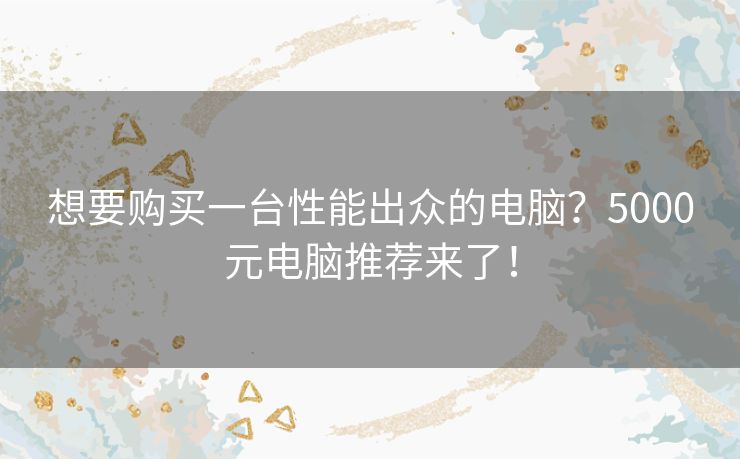 想要购买一台性能出众的电脑？5000元电脑推荐来了！