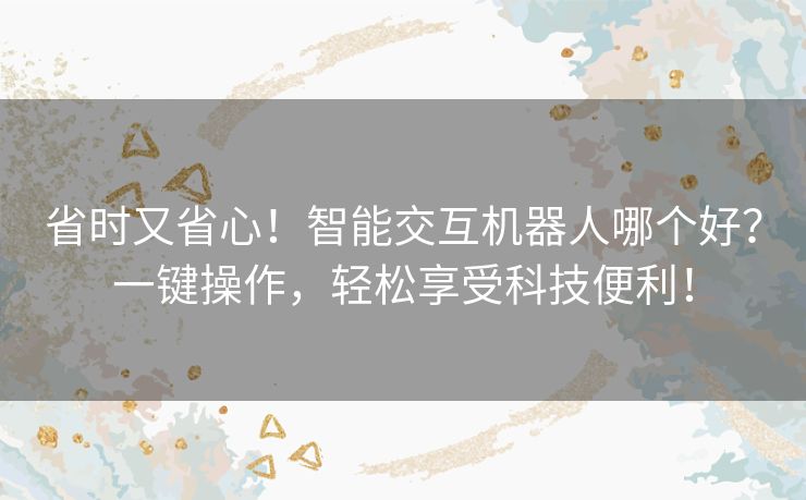 省时又省心！智能交互机器人哪个好？一键操作，轻松享受科技便利！