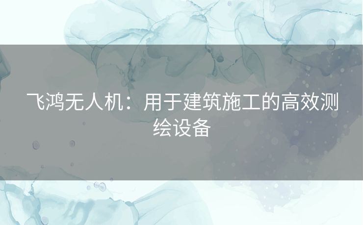 飞鸿无人机：用于建筑施工的高效测绘设备