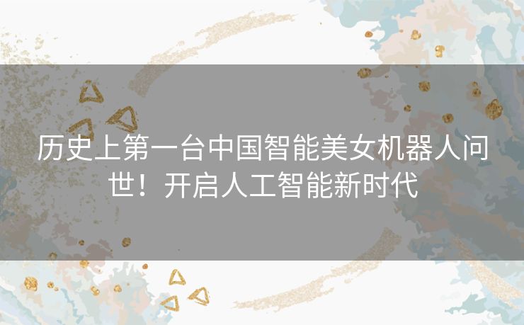 历史上第一台中国智能美女机器人问世！开启人工智能新时代