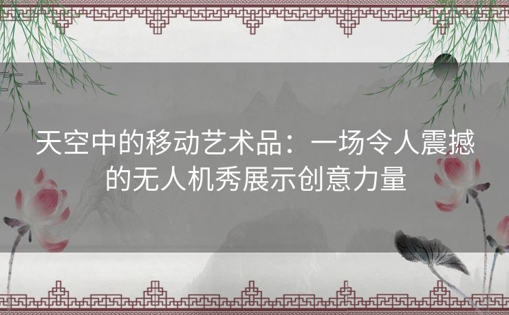天空中的移动艺术品：一场令人震撼的无人机秀展示创意力量