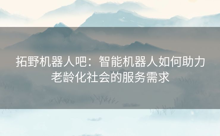 拓野机器人吧：智能机器人如何助力老龄化社会的服务需求