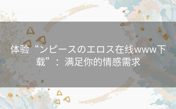 体验“ンピースのエロス在线www下载”：满足你的情感需求