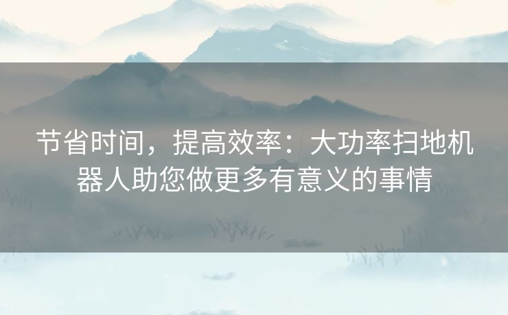 节省时间，提高效率：大功率扫地机器人助您做更多有意义的事情