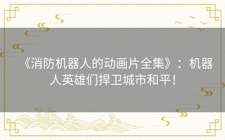 《消防机器人的动画片全集》：机器人英雄们捍卫城市和平！