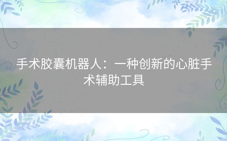 手术胶囊机器人：一种创新的心脏手术辅助工具