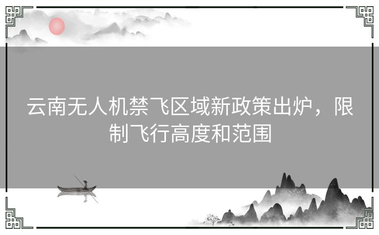 云南无人机禁飞区域新政策出炉，限制飞行高度和范围