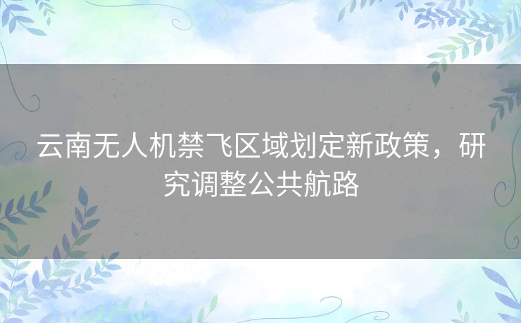 云南无人机禁飞区域划定新政策，研究调整公共航路