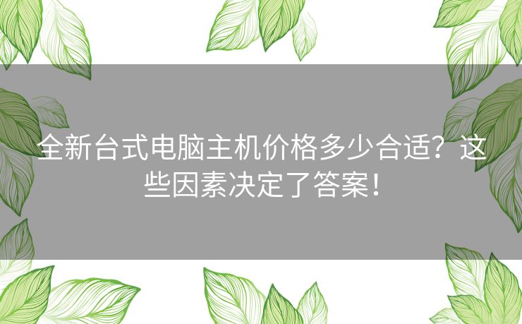 全新台式电脑主机价格多少合适？这些因素决定了答案！