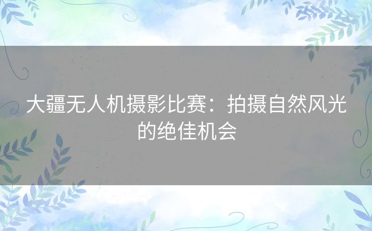 大疆无人机摄影比赛：拍摄自然风光的绝佳机会
