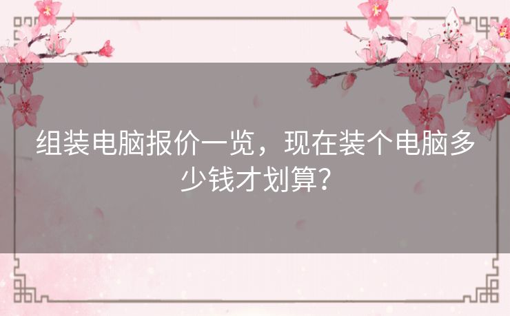 组装电脑报价一览，现在装个电脑多少钱才划算？