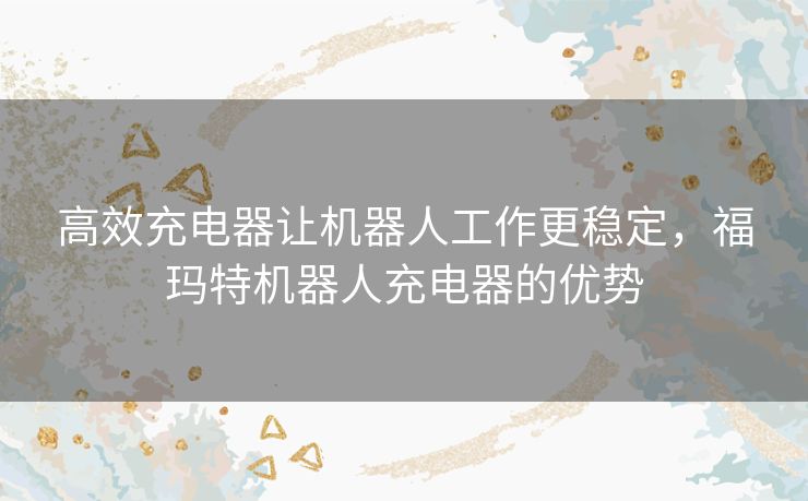 高效充电器让机器人工作更稳定，福玛特机器人充电器的优势