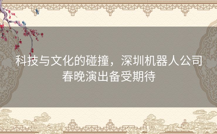 科技与文化的碰撞，深圳机器人公司春晚演出备受期待