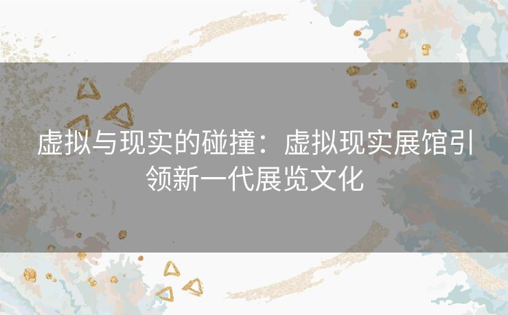 虚拟与现实的碰撞：虚拟现实展馆引领新一代展览文化