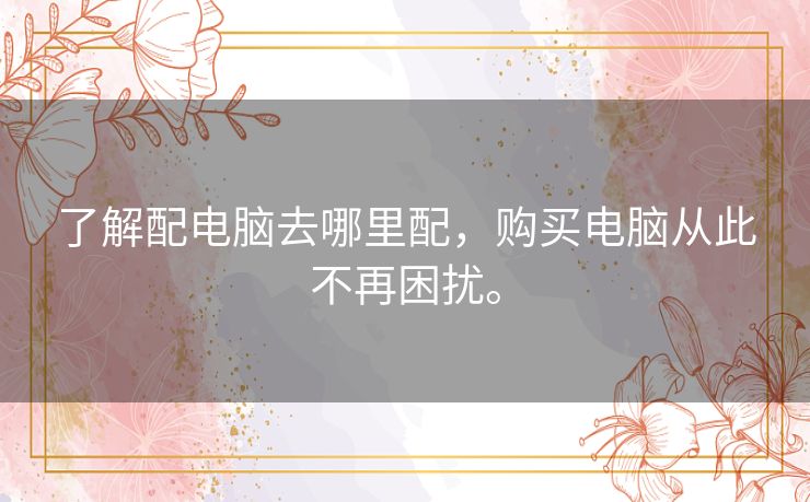 了解配电脑去哪里配，购买电脑从此不再困扰。