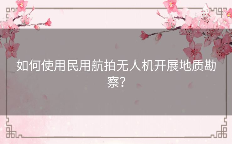 如何使用民用航拍无人机开展地质勘察？