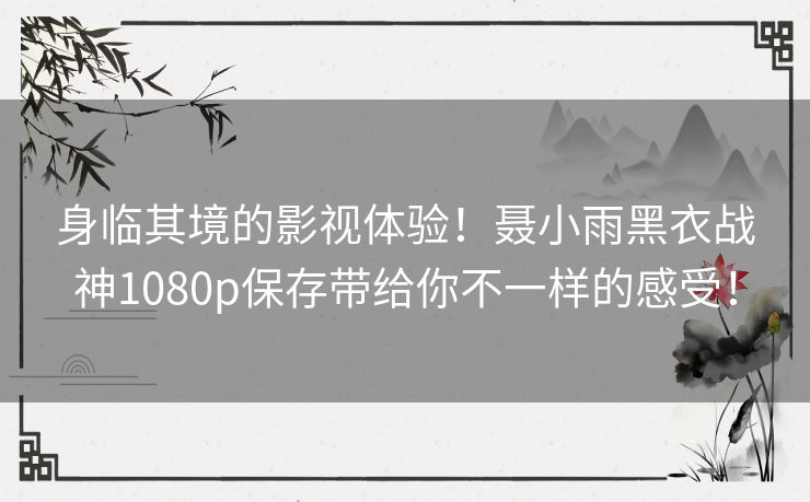 身临其境的影视体验！聂小雨黑衣战神1080p保存带给你不一样的感受！