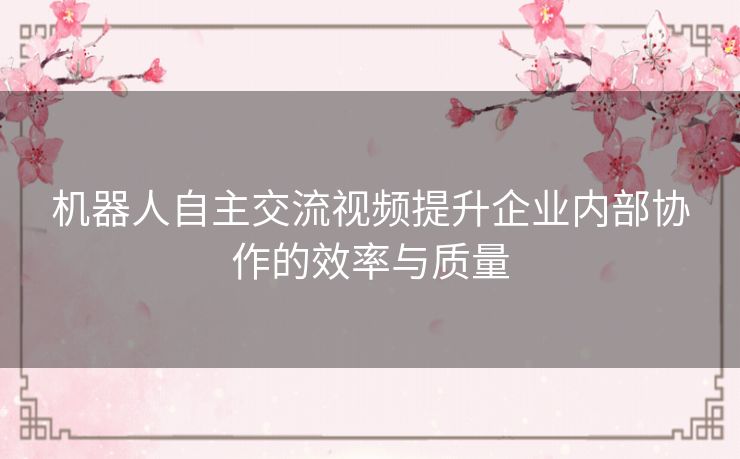 机器人自主交流视频提升企业内部协作的效率与质量