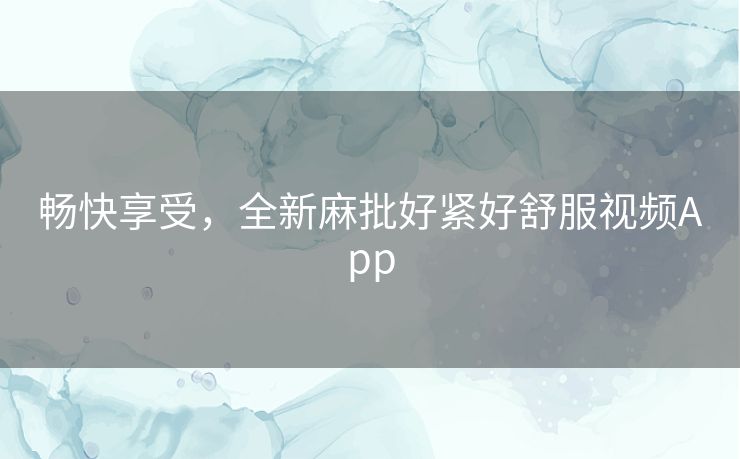 畅快享受，全新麻批好紧好舒服视频App