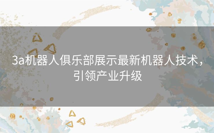 3a机器人俱乐部展示最新机器人技术，引领产业升级