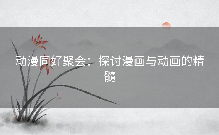 动漫同好聚会：探讨漫画与动画的精髓