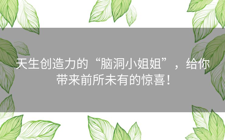 天生创造力的“脑洞小姐姐”，给你带来前所未有的惊喜！