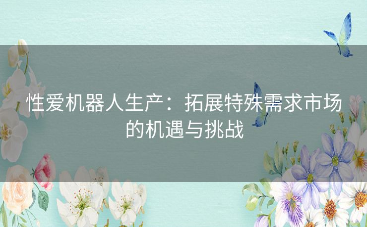 性爱机器人生产：拓展特殊需求市场的机遇与挑战
