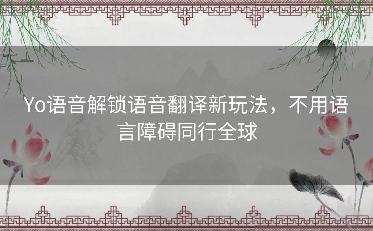 Yo语音解锁语音翻译新玩法，不用语言障碍同行全球