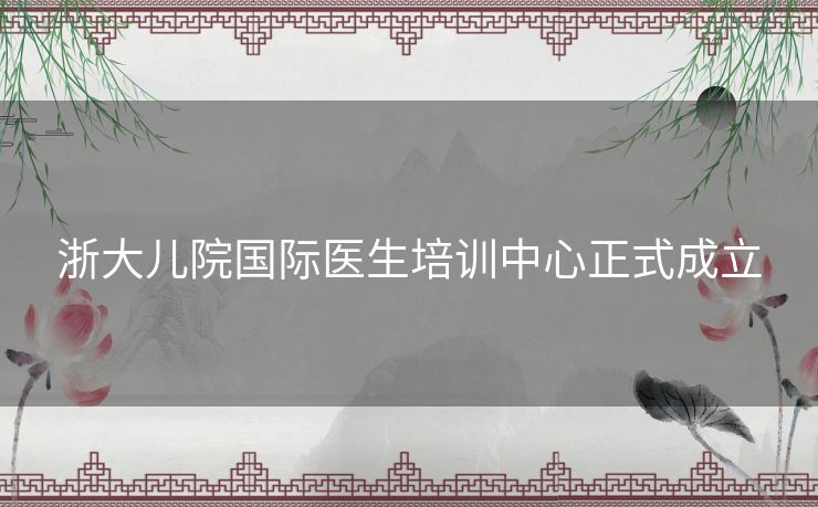 浙大儿院国际医生培训中心正式成立