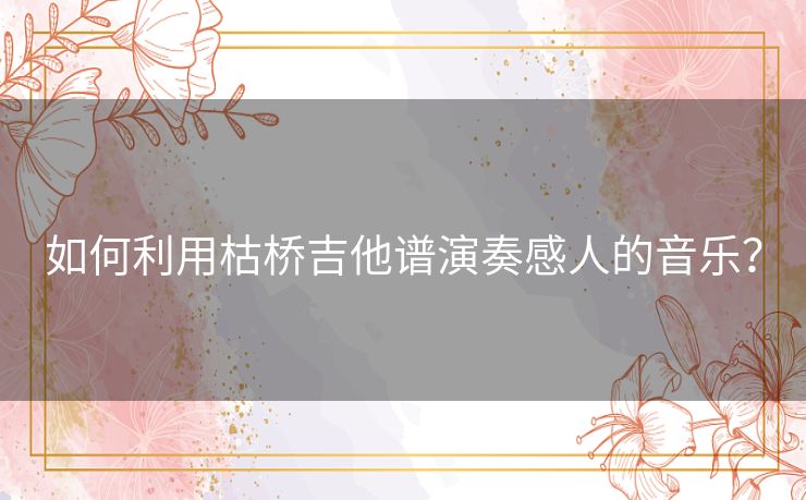 如何利用枯桥吉他谱演奏感人的音乐？