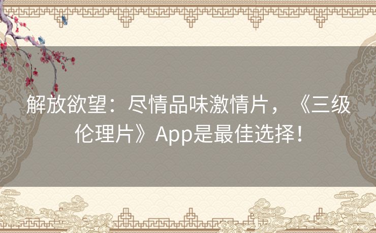 解放欲望：尽情品味激情片，《三级伦理片》App是最佳选择！