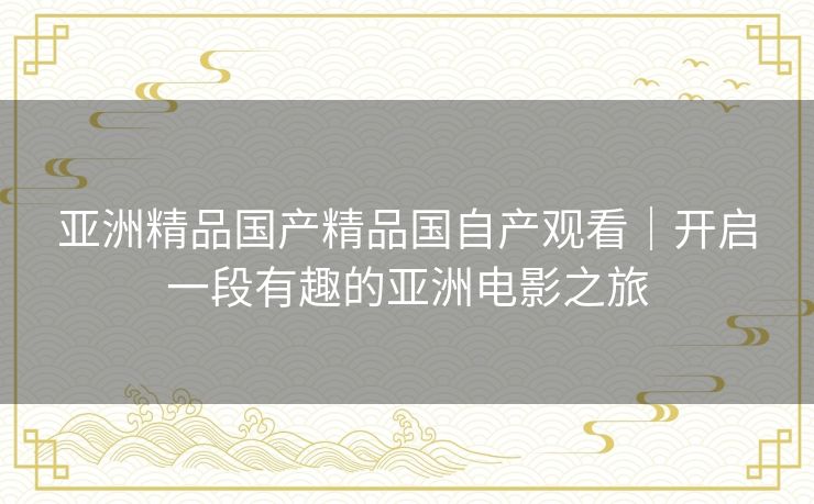 亚洲精品国产精品国自产观看｜开启一段有趣的亚洲电影之旅