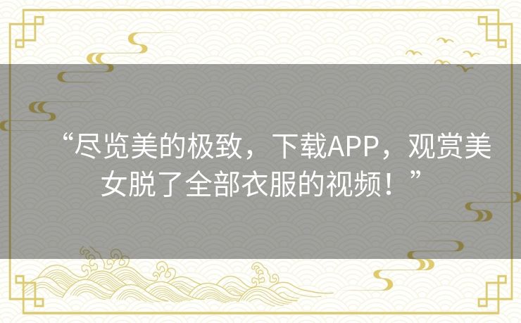 “尽览美的极致，下载APP，观赏美女脱了全部衣服的视频！”