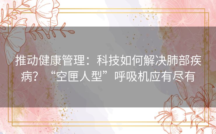 推动健康管理：科技如何解决肺部疾病？“空匣人型”呼吸机应有尽有