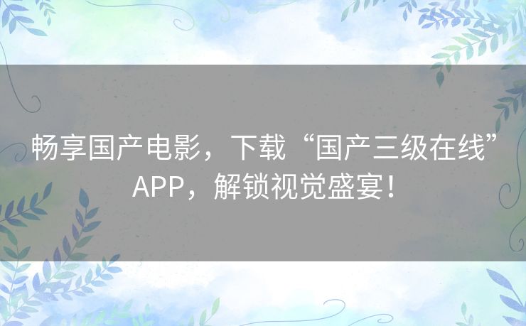 畅享国产电影，下载“国产三级在线”APP，解锁视觉盛宴！