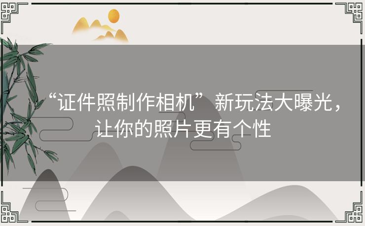 “证件照制作相机”新玩法大曝光，让你的照片更有个性