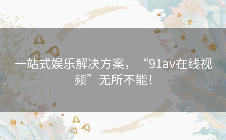一站式娱乐解决方案，“91av在线视频”无所不能！