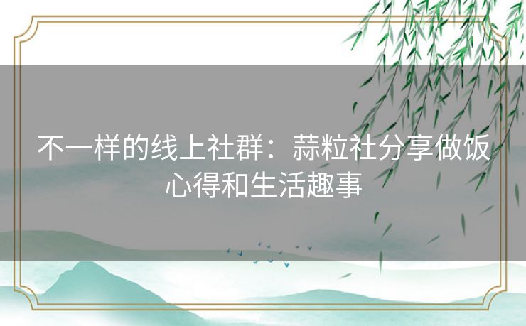 不一样的线上社群：蒜粒社分享做饭心得和生活趣事