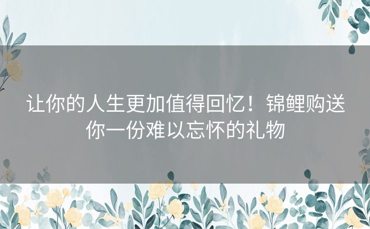 让你的人生更加值得回忆！锦鲤购送你一份难以忘怀的礼物