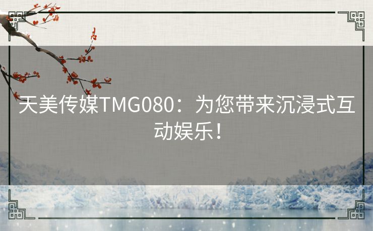 天美传媒TMG080：为您带来沉浸式互动娱乐！