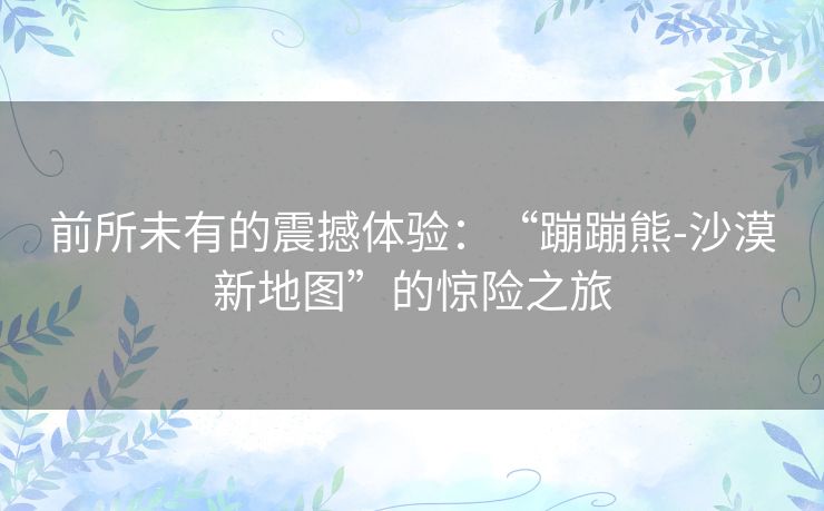 前所未有的震撼体验：“蹦蹦熊-沙漠新地图”的惊险之旅