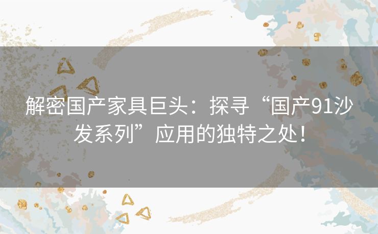 解密国产家具巨头：探寻“国产91沙发系列”应用的独特之处！