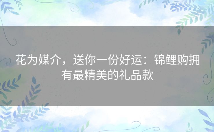 花为媒介，送你一份好运：锦鲤购拥有最精美的礼品款