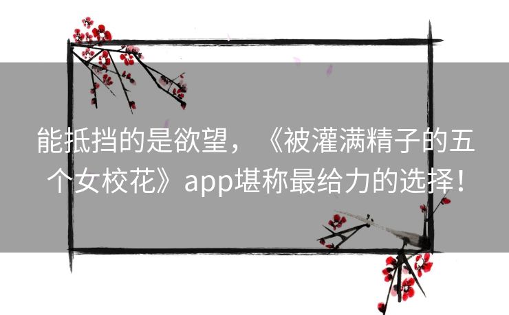 能抵挡的是欲望，《被灌满精子的五个女校花》app堪称最给力的选择！