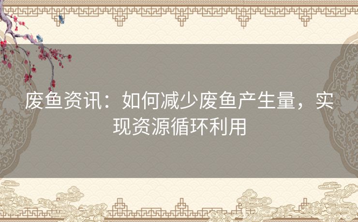 废鱼资讯：如何减少废鱼产生量，实现资源循环利用