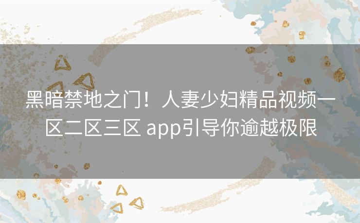 黑暗禁地之门！人妻少妇精品视频一区二区三区 app引导你逾越极限
