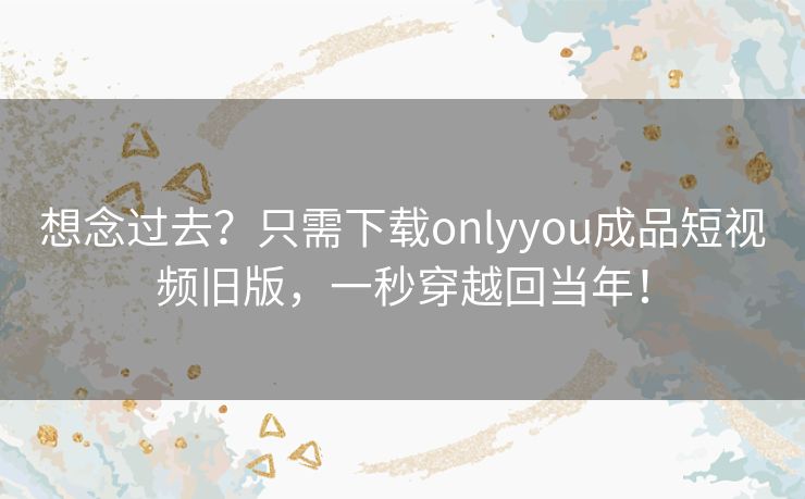 想念过去？只需下载onlyyou成品短视频旧版，一秒穿越回当年！