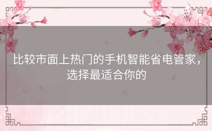 比较市面上热门的手机智能省电管家，选择最适合你的