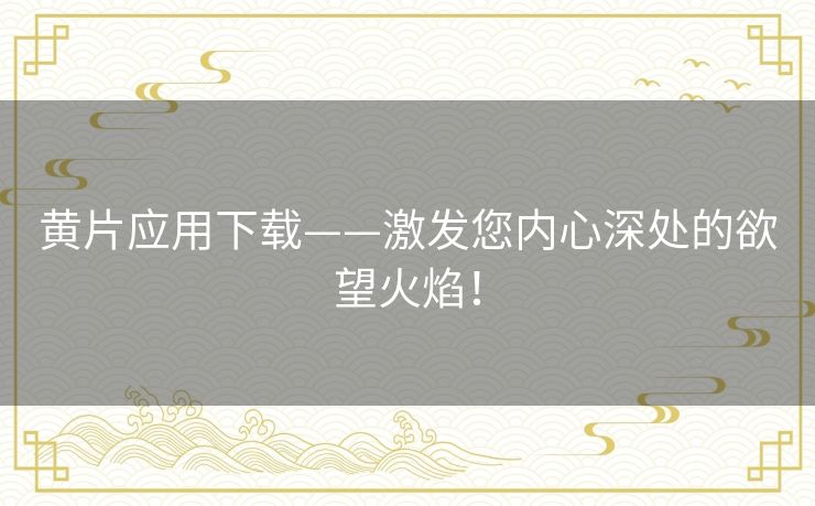 黄片应用下载——激发您内心深处的欲望火焰！