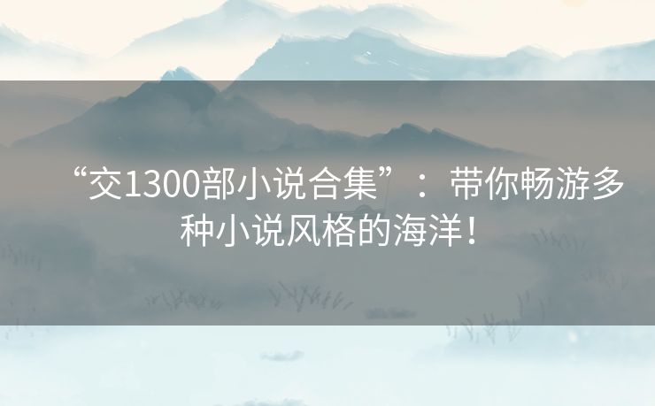 “交1300部小说合集”：带你畅游多种小说风格的海洋！